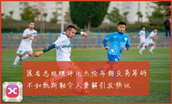 匿名总经理评论杰伦布朗交易筹码不如凯斯勒令人费解引发热议