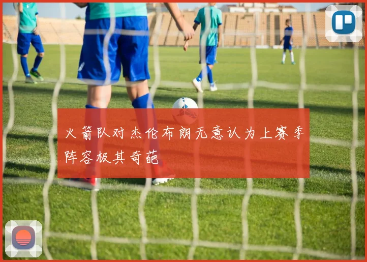火箭队对杰伦布朗无意认为上赛季阵容极其奇葩