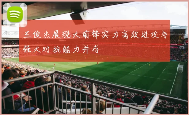 王俊杰展现大前锋实力高效进攻与强大对抗能力并存