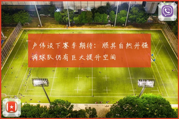 卢伟谈下赛季期待：顺其自然并强调球队仍有巨大提升空间