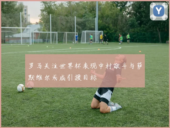 罗马关注世界杯表现中村敬斗与萨默维尔或成引援目标