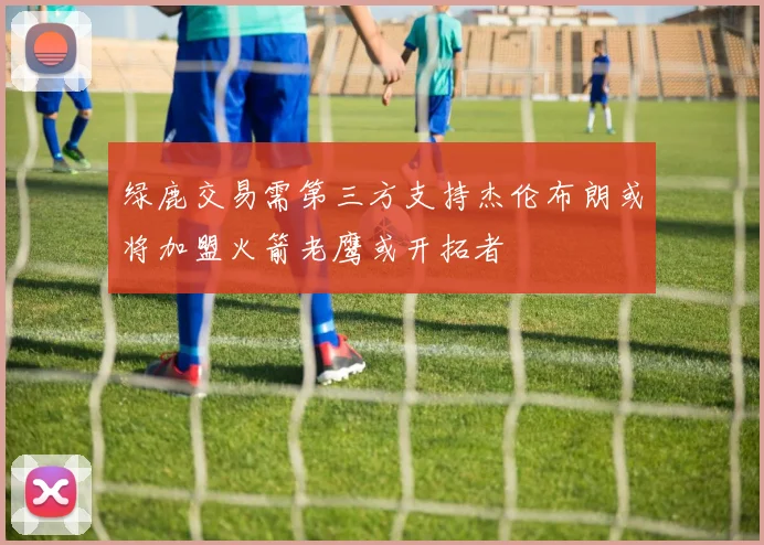绿鹿交易需第三方支持杰伦布朗或将加盟火箭老鹰或开拓者