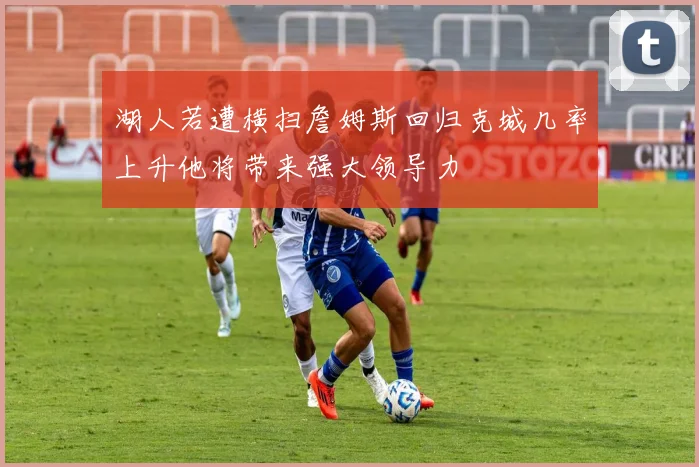 湖人若遭横扫詹姆斯回归克城几率上升他将带来强大领导力