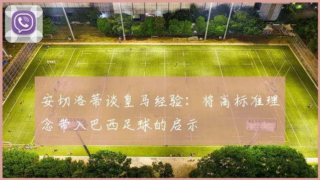 安切洛蒂谈皇马经验：将高标准理念带入巴西足球的启示