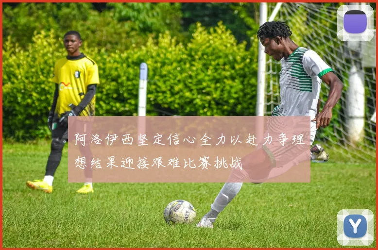 阿洛伊西坚定信心全力以赴力争理想结果迎接艰难比赛挑战