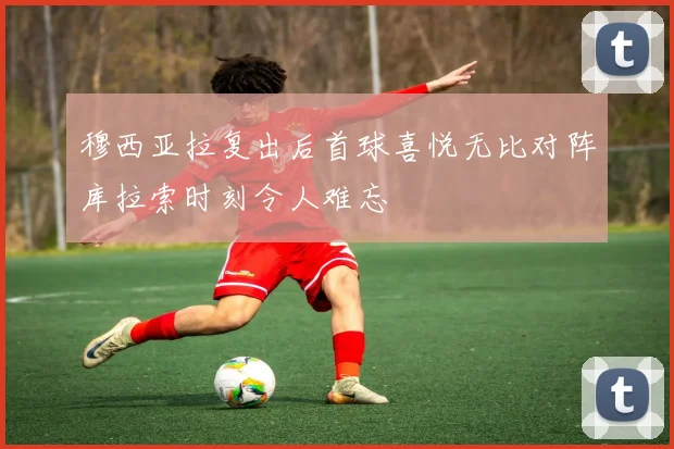 穆西亚拉复出后首球喜悦无比对阵库拉索时刻令人难忘