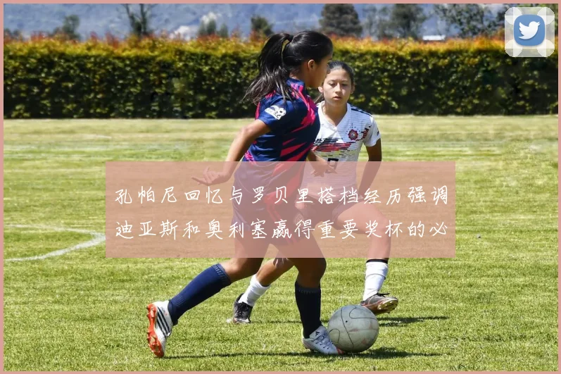 孔帕尼回忆与罗贝里搭档经历强调迪亚斯和奥利塞赢得重要奖杯的必要性