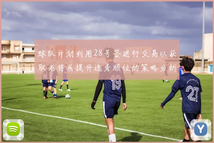 球队计划利用28号签进行交易以获取老将或提升选秀顺位的策略分析