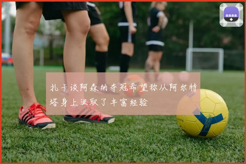 扎卡谈阿森纳夺冠希望称从阿尔特塔身上汲取了丰富经验
