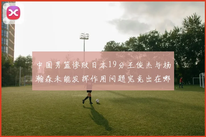 中国男篮惨败日本19分王俊杰与杨瀚森未能发挥作用问题究竟出在哪儿