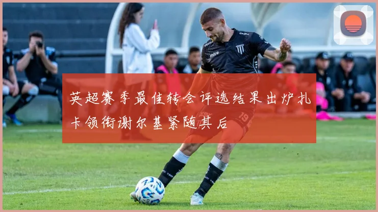 英超赛季最佳转会评选结果出炉扎卡领衔谢尔基紧随其后