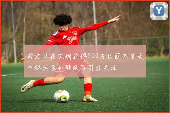 周定洋在深圳获得500万顶薪不享受个税优惠补贴政策引发关注