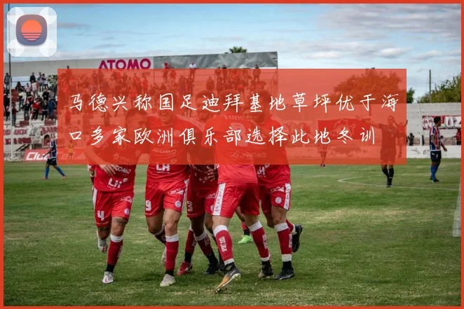 马德兴称国足迪拜基地草坪优于海口多家欧洲俱乐部选择此地冬训