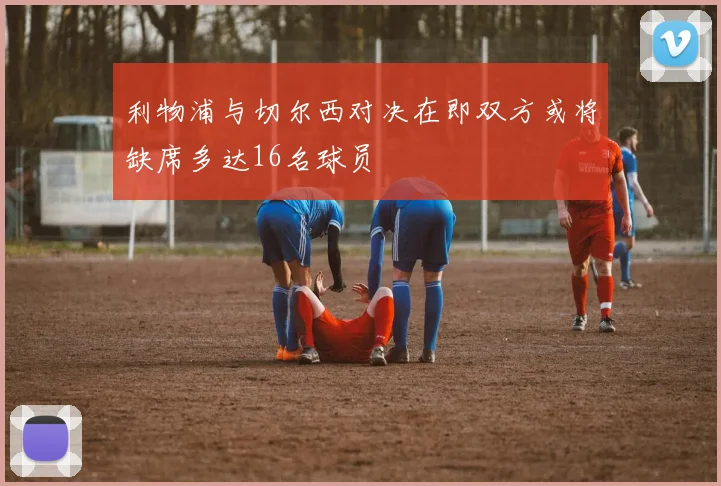 利物浦与切尔西对决在即双方或将缺席多达16名球员