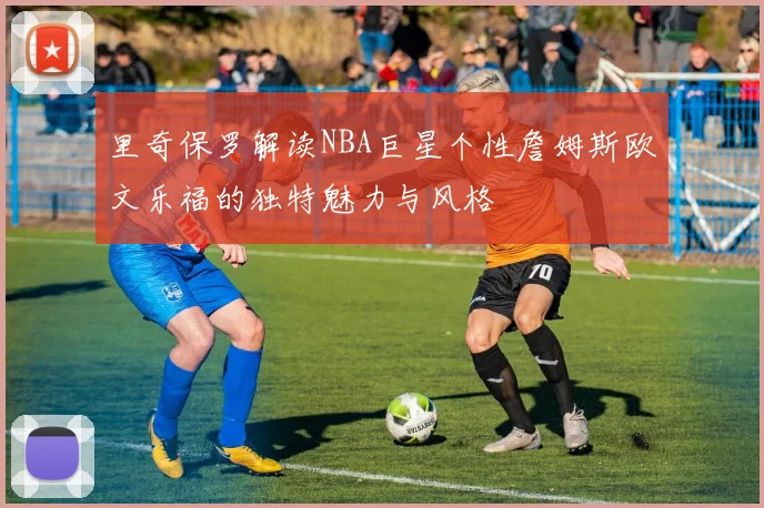里奇保罗解读NBA巨星个性詹姆斯欧文乐福的独特魅力与风格