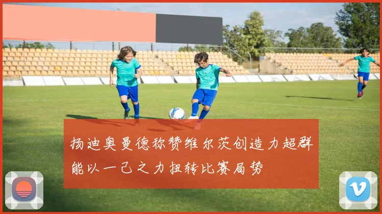 扬迪奥曼德称赞维尔茨创造力超群能以一己之力扭转比赛局势