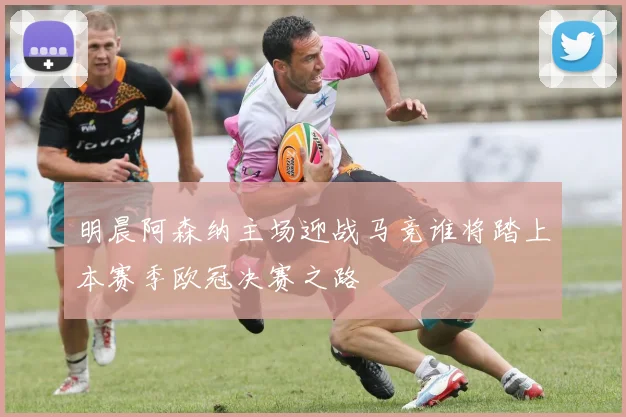 明晨阿森纳主场迎战马竞谁将踏上本赛季欧冠决赛之路