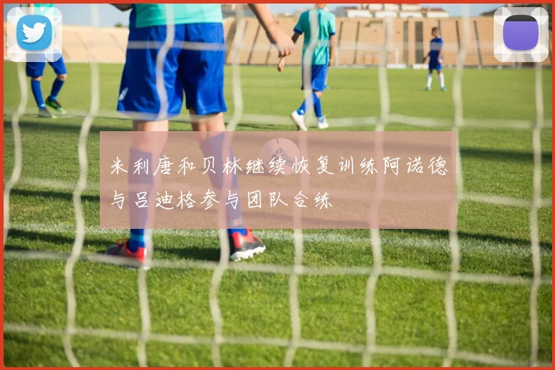 米利唐和贝林继续恢复训练阿诺德与吕迪格参与团队合练