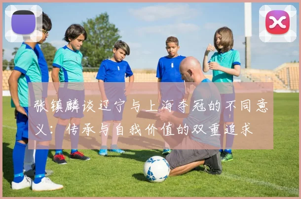 张镇麟谈辽宁与上海夺冠的不同意义：传承与自我价值的双重追求