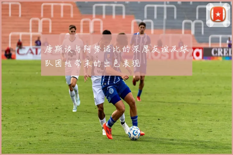 唐斯谈与阿努诺比的深厚友谊及球队团结带来的出色表现