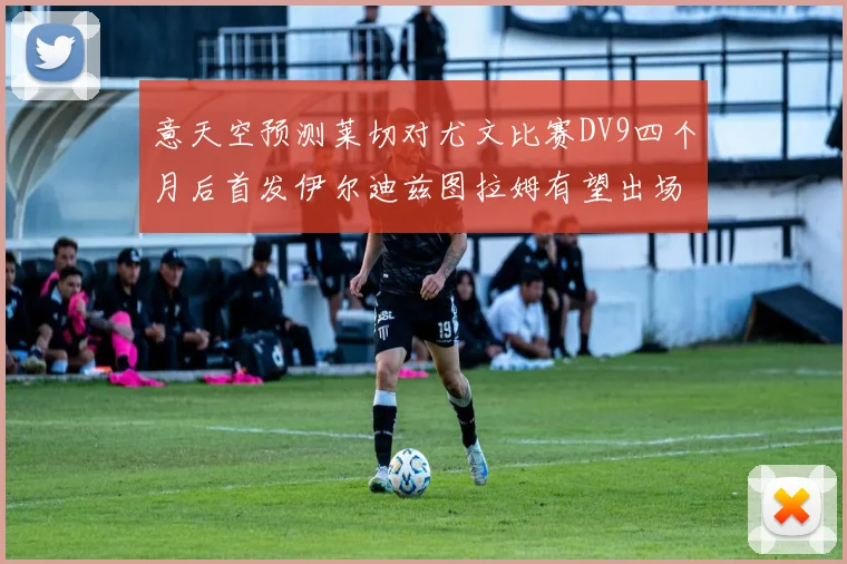 意天空预测莱切对尤文比赛DV9四个月后首发伊尔迪兹图拉姆有望出场