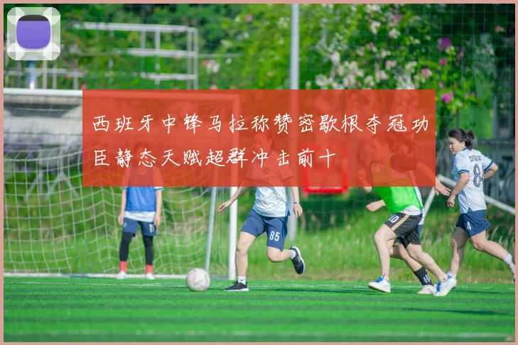 西班牙中锋马拉称赞密歇根夺冠功臣静态天赋超群冲击前十